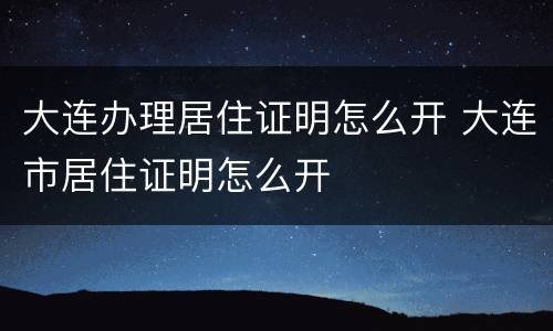 大连办理居住证明怎么开 大连市居住证明怎么开