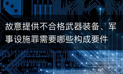 故意提供不合格武器装备、军事设施罪需要哪些构成要件