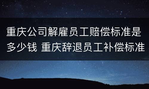 重庆公司解雇员工赔偿标准是多少钱 重庆辞退员工补偿标准2021怎么算