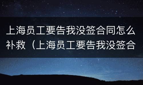 上海员工要告我没签合同怎么补救（上海员工要告我没签合同怎么补救呢）