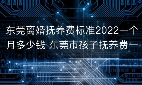 东莞离婚抚养费标准2022一个月多少钱 东莞市孩子抚养费一般什么标准
