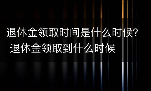 退休金领取时间是什么时候？ 退休金领取到什么时候