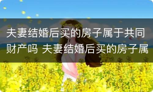 夫妻结婚后买的房子属于共同财产吗 夫妻结婚后买的房子属于共同财产吗怎么算