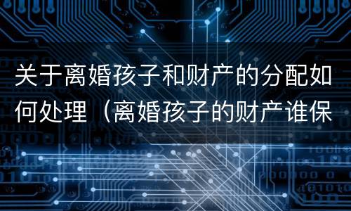 关于离婚孩子和财产的分配如何处理（离婚孩子的财产谁保管）