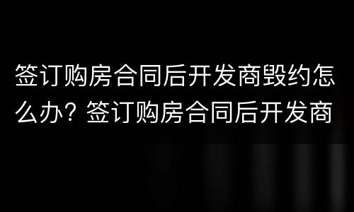 签订购房合同后开发商毁约怎么办? 签订购房合同后开发商毁约怎么办呢