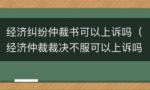 经济纠纷仲裁书可以上诉吗（经济仲裁裁决不服可以上诉吗）
