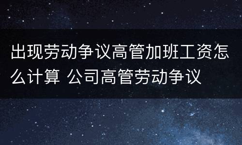 出现劳动争议高管加班工资怎么计算 公司高管劳动争议