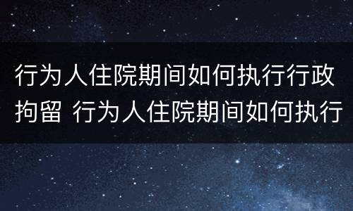 行为人住院期间如何执行行政拘留 行为人住院期间如何执行行政拘留人员