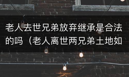 老人去世兄弟放弃继承是合法的吗（老人离世两兄弟土地如何分配）