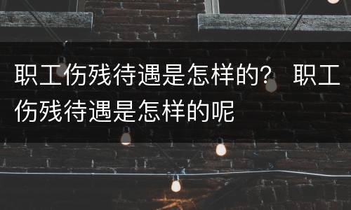 职工伤残待遇是怎样的？ 职工伤残待遇是怎样的呢