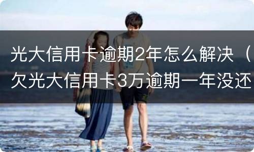 光大信用卡逾期2年怎么解决（欠光大信用卡3万逾期一年没还怎么办）