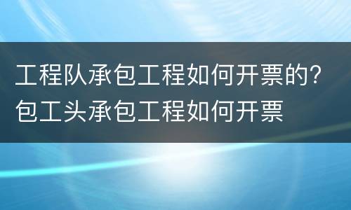 工程队承包工程如何开票的? 包工头承包工程如何开票