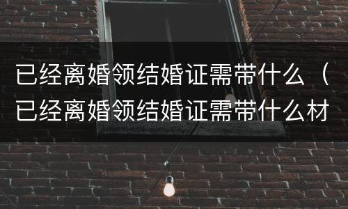 已经离婚领结婚证需带什么（已经离婚领结婚证需带什么材料）