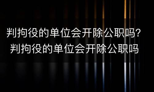 判拘役的单位会开除公职吗？ 判拘役的单位会开除公职吗