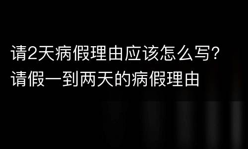 请2天病假理由应该怎么写？ 请假一到两天的病假理由