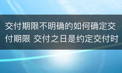 交付期限不明确的如何确定交付期限 交付之日是约定交付时间还是实际交付