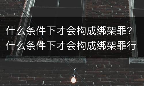 什么条件下才会构成绑架罪? 什么条件下才会构成绑架罪行