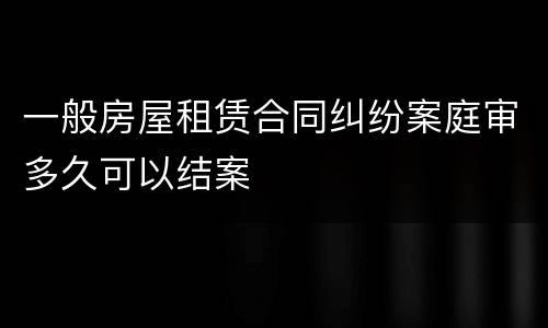 一般房屋租赁合同纠纷案庭审多久可以结案