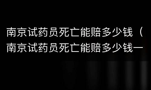 南京试药员死亡能赔多少钱（南京试药员死亡能赔多少钱一天）