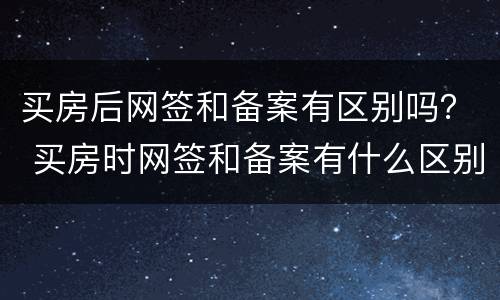 买房后网签和备案有区别吗？ 买房时网签和备案有什么区别