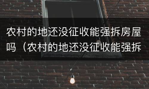 农村的地还没征收能强拆房屋吗（农村的地还没征收能强拆房屋吗合法吗）
