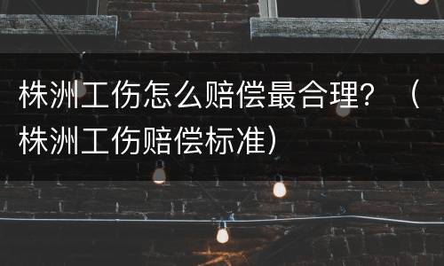 株洲工伤怎么赔偿最合理？（株洲工伤赔偿标准）