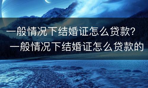 一般情况下结婚证怎么贷款？ 一般情况下结婚证怎么贷款的