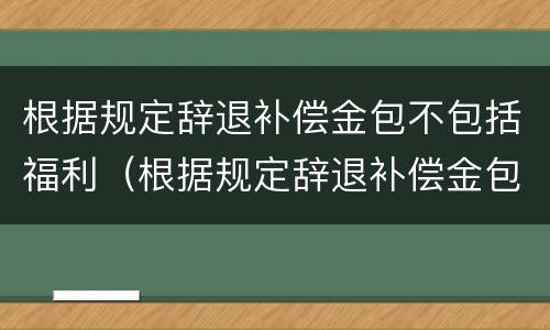 根据规定辞退补偿金包不包括福利（根据规定辞退补偿金包不包括福利费）