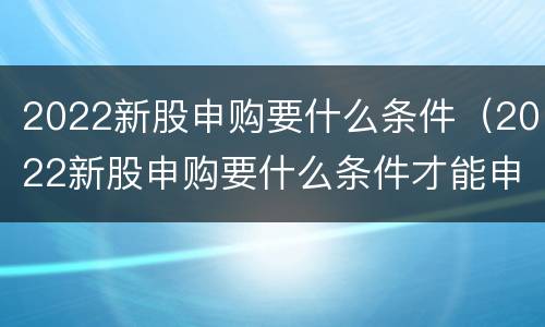 2022新股申购要什么条件（2022新股申购要什么条件才能申购）