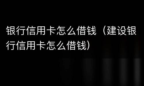 银行信用卡怎么借钱（建设银行信用卡怎么借钱）
