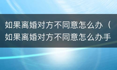 如果离婚对方不同意怎么办（如果离婚对方不同意怎么办手续）