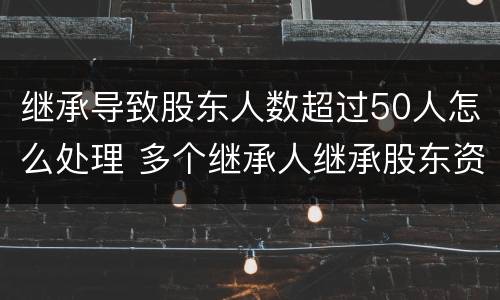 继承导致股东人数超过50人怎么处理 多个继承人继承股东资格怎么办