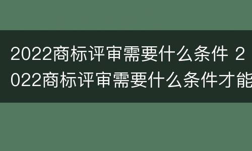 2022商标评审需要什么条件 2022商标评审需要什么条件才能过