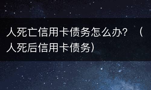人死亡信用卡债务怎么办？（人死后信用卡债务）