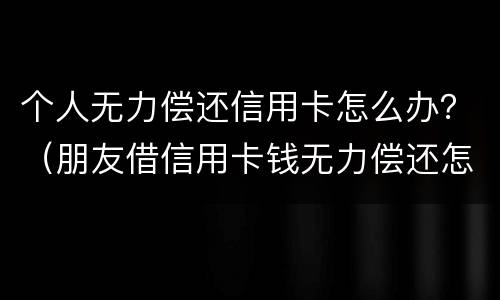 个人无力偿还信用卡怎么办？（朋友借信用卡钱无力偿还怎么办）