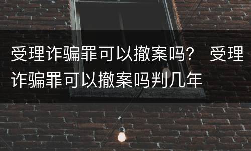 受理诈骗罪可以撤案吗？ 受理诈骗罪可以撤案吗判几年