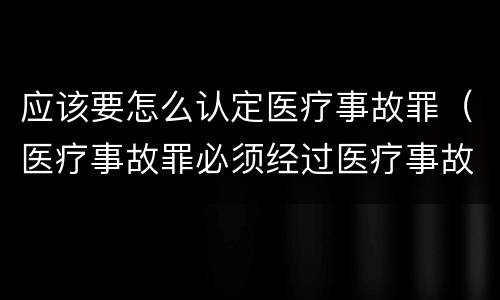 应该要怎么认定医疗事故罪（医疗事故罪必须经过医疗事故鉴定吗）