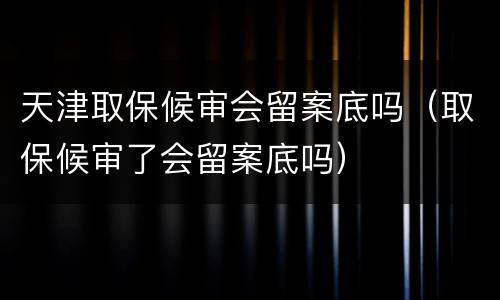 天津取保候审会留案底吗（取保候审了会留案底吗）