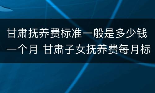 甘肃抚养费标准一般是多少钱一个月 甘肃子女抚养费每月标准