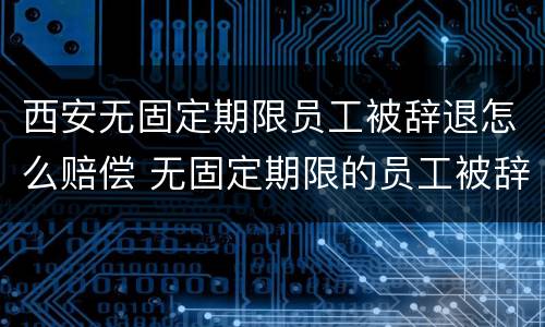 西安无固定期限员工被辞退怎么赔偿 无固定期限的员工被辞退,公司如何赔偿