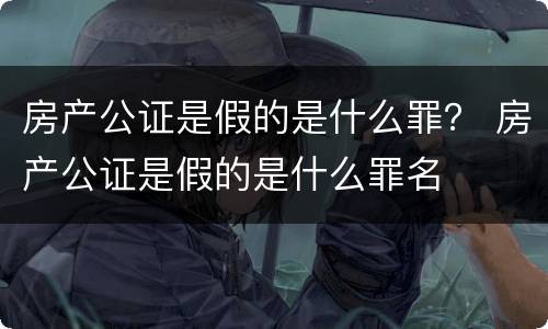 房产公证是假的是什么罪？ 房产公证是假的是什么罪名