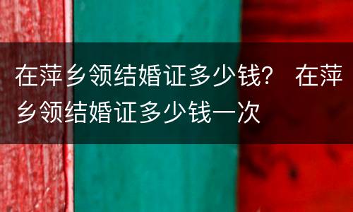 在萍乡领结婚证多少钱？ 在萍乡领结婚证多少钱一次