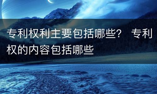 专利权利主要包括哪些？ 专利权的内容包括哪些