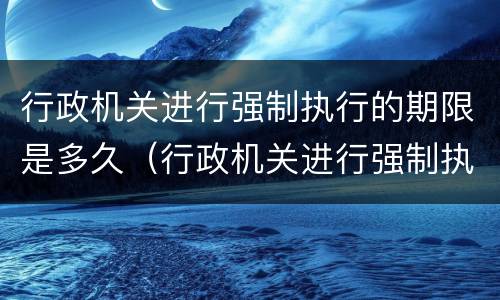 行政机关进行强制执行的期限是多久（行政机关进行强制执行的期限是多久的）