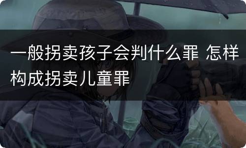 一般拐卖孩子会判什么罪 怎样构成拐卖儿童罪