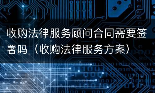 收购法律服务顾问合同需要签署吗（收购法律服务方案）