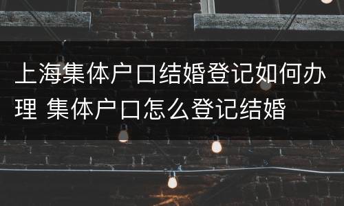 上海集体户口结婚登记如何办理 集体户口怎么登记结婚