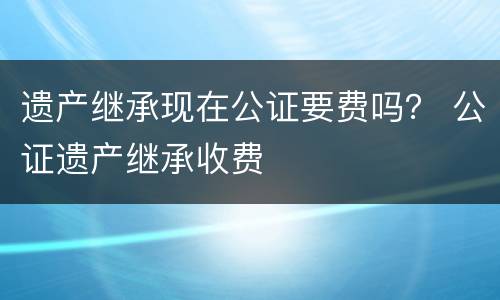 遗产继承现在公证要费吗？ 公证遗产继承收费