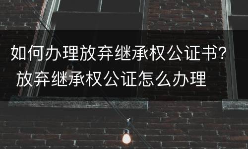 如何办理放弃继承权公证书？ 放弃继承权公证怎么办理