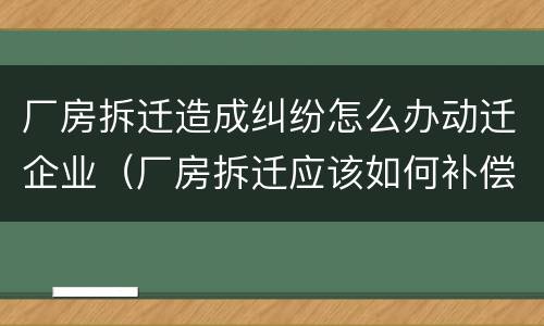 厂房拆迁造成纠纷怎么办动迁企业（厂房拆迁应该如何补偿）